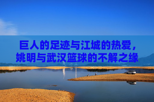 巨人的足迹与江城的热爱，姚明与武汉篮球的不解之缘