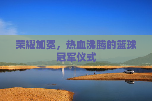 荣耀加冕，热血沸腾的篮球冠军仪式
