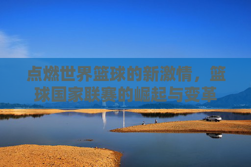 点燃世界篮球的新激情，篮球国家联赛的崛起与变革