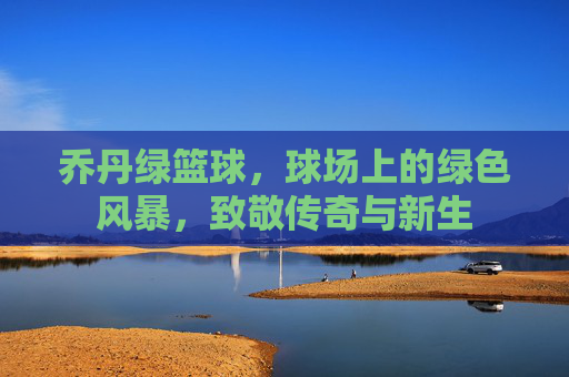 乔丹绿篮球，球场上的绿色风暴，致敬传奇与新生
