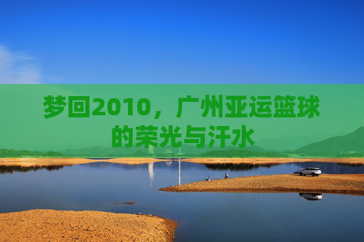 梦回2010，广州亚运篮球的荣光与汗水