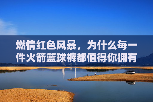 燃情红色风暴，为什么每一件火箭篮球裤都值得你拥有