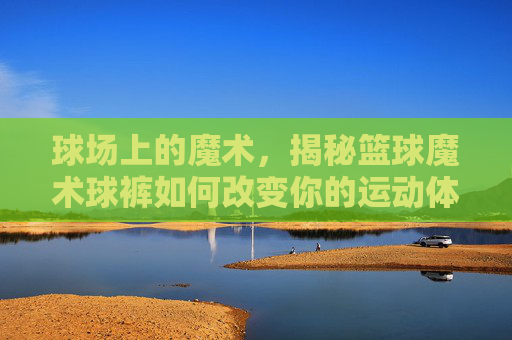 球场上的魔术，揭秘篮球魔术球裤如何改变你的运动体验