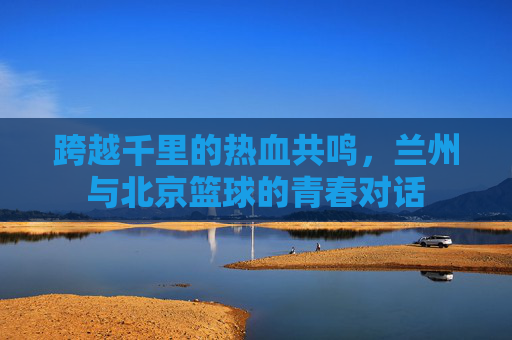 跨越千里的热血共鸣，兰州与北京篮球的青春对话