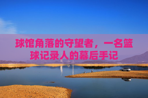 球馆角落的守望者，一名篮球记录人的幕后手记