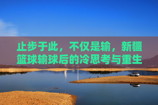 止步于此，不仅是输，新疆篮球输球后的冷思考与重生