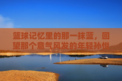 篮球记忆里的那一抹蓝，回望那个意气风发的年轻孙悦
