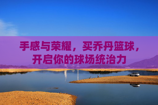 手感与荣耀，买乔丹篮球，开启你的球场统治力