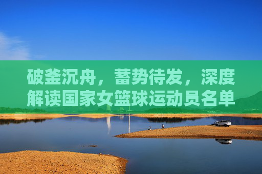 破釜沉舟，蓄势待发，深度解读国家女篮球运动员名单背后的实力与期待