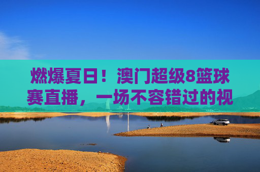 燃爆夏日！澳门超级8篮球赛直播，一场不容错过的视觉盛宴