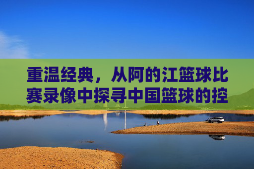 重温经典，从阿的江篮球比赛录像中探寻中国篮球的控卫智慧
