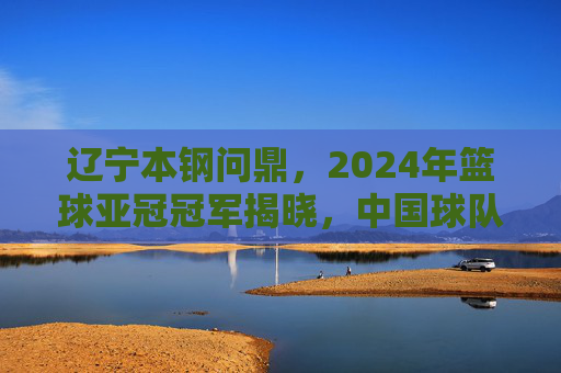 辽宁本钢问鼎，2024年篮球亚冠冠军揭晓，中国球队再创辉煌