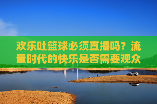 欢乐吐篮球必须直播吗？流量时代的快乐是否需要观众？