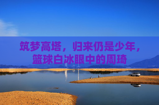 筑梦高塔，归来仍是少年，篮球白冰眼中的周琦