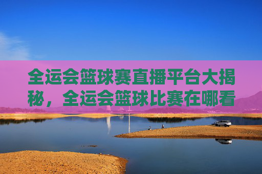 全运会篮球赛直播平台大揭秘，全运会篮球比赛在哪看？