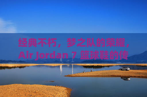经典不朽，梦之队的荣耀，Air Jordan 7 篮球鞋的传奇之路