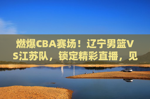 燃爆CBA赛场！辽宁男篮VS江苏队，锁定精彩直播，见证强强对话