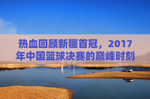热血回顾新疆首冠，2017年中国篮球决赛的巅峰时刻