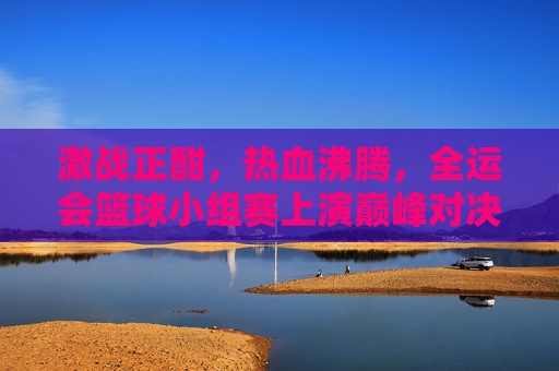 激战正酣，热血沸腾，全运会篮球小组赛上演巅峰对决