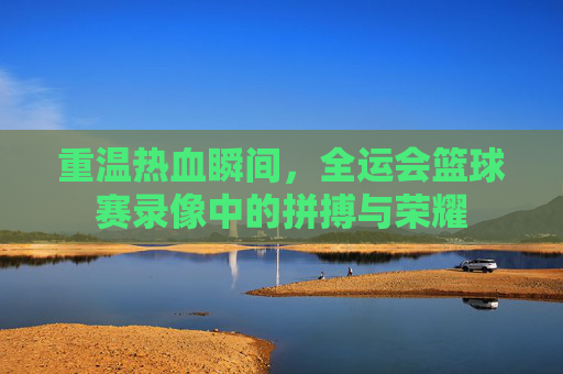 重温热血瞬间，全运会篮球赛录像中的拼搏与荣耀
