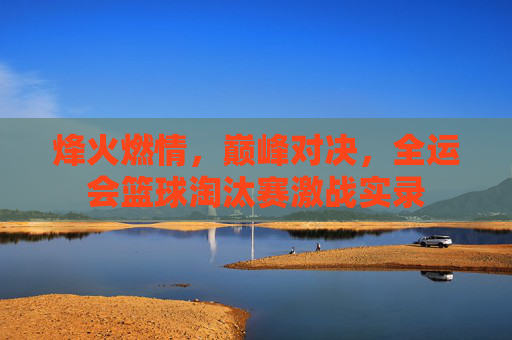 烽火燃情，巅峰对决，全运会篮球淘汰赛激战实录