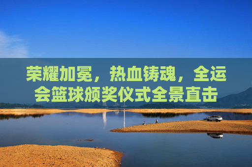 荣耀加冕，热血铸魂，全运会篮球颁奖仪式全景直击