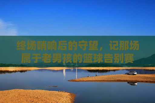 终场哨响后的守望，记那场属于老男孩的篮球告别赛