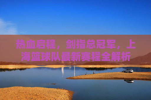 热血启程，剑指总冠军，上海篮球队最新赛程全解析