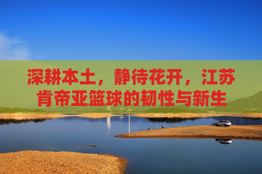 深耕本土，静待花开，江苏肯帝亚篮球的韧性与新生