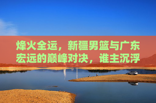 烽火全运，新疆男篮与广东宏远的巅峰对决，谁主沉浮？
