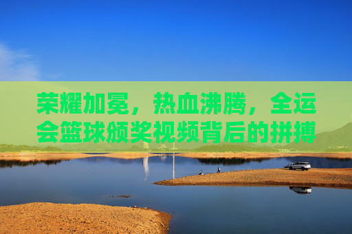荣耀加冕，热血沸腾，全运会篮球颁奖视频背后的拼搏与荣光