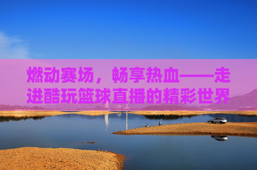 燃动赛场，畅享热血——走进酷玩篮球直播的精彩世界