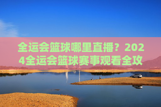 全运会篮球哪里直播？2024全运会篮球赛事观看全攻略