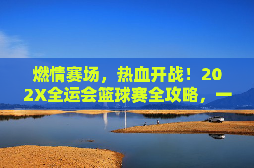 燃情赛场，热血开战！202X全运会篮球赛全攻略，一键直达全运会篮球直播频道
