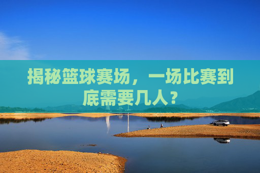 揭秘篮球赛场，一场比赛到底需要几人？