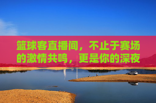 篮球客直播间，不止于赛场的激情共鸣，更是你的深夜篮球圣地
