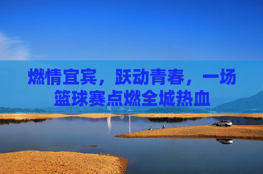 燃情宜宾，跃动青春，一场篮球赛点燃全城热血