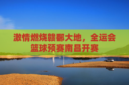 激情燃烧赣鄱大地，全运会篮球预赛南昌开赛