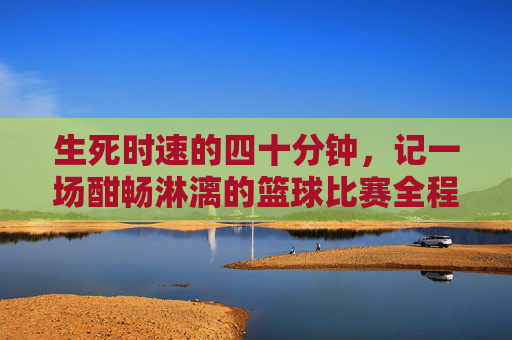 生死时速的四十分钟，记一场酣畅淋漓的篮球比赛全程