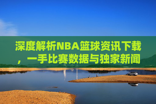 深度解析NBA篮球资讯下载，一手比赛数据与独家新闻的获取指南
