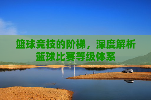 篮球竞技的阶梯，深度解析篮球比赛等级体系