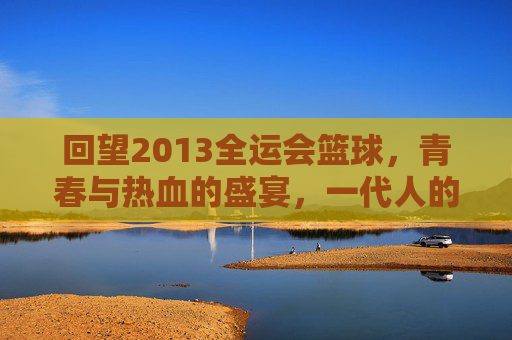 回望2013全运会篮球，青春与热血的盛宴，一代人的篮球记忆