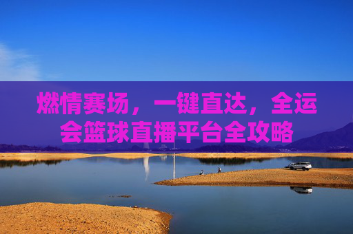 燃情赛场，一键直达，全运会篮球直播平台全攻略