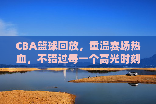 CBA篮球回放，重温赛场热血，不错过每一个高光时刻