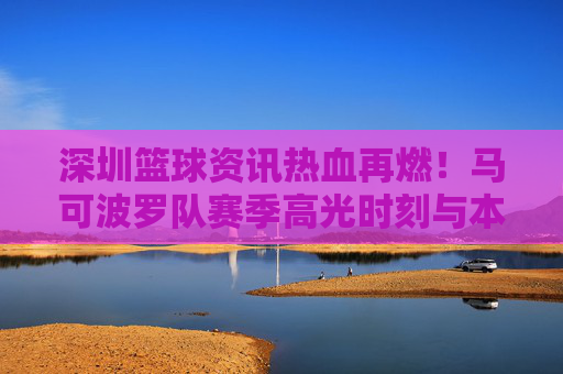 深圳篮球资讯热血再燃！马可波罗队赛季高光时刻与本土力量崛起