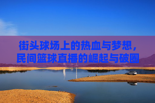 街头球场上的热血与梦想，民间篮球直播的崛起与破圈