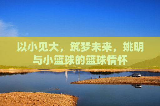 以小见大，筑梦未来，姚明与小篮球的篮球情怀