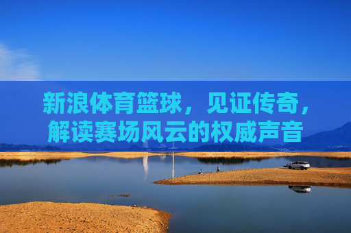新浪体育篮球，见证传奇，解读赛场风云的权威声音