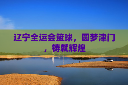 辽宁全运会篮球，圆梦津门，铸就辉煌