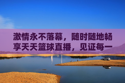 激情永不落幕，随时随地畅享天天篮球直播，见证每一个高光时刻